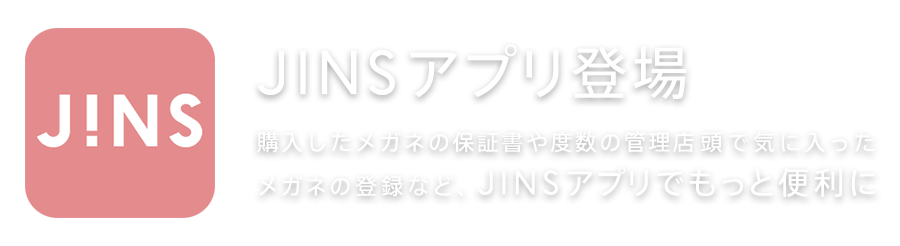 JINSアプリ登場 購入したメガネの保証書や度数の管理店頭で気に入った メガネの登録など、JINSアプリでもっと便利に