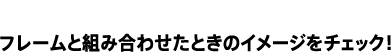 フレームと組み合わせたときのイメージをチェック！