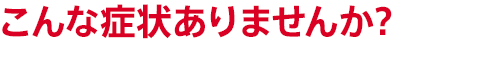 こんな症状ありませんか？